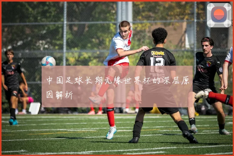 中国足球长期无缘世界杯的深层原因解析