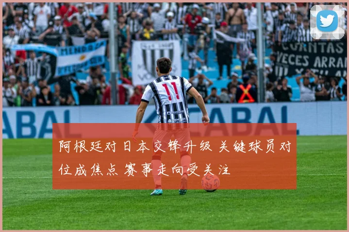 阿根廷对日本交锋升级 关键球员对位成焦点 赛事走向受关注