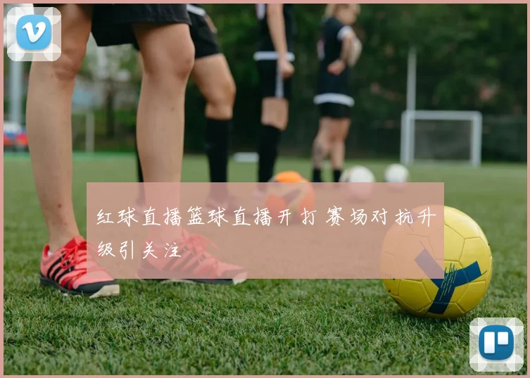 红球直播篮球直播开打 赛场对抗升级引关注