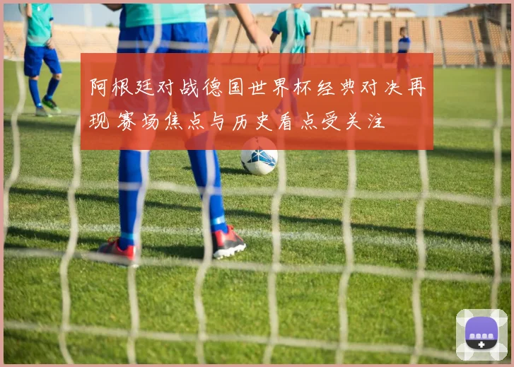 阿根廷对战德国世界杯经典对决再现 赛场焦点与历史看点受关注