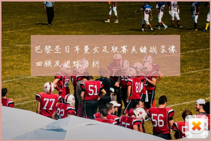 巴黎圣日耳曼女足联赛关键战录像回顾及进球分析