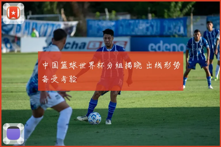 中国篮球世界杯分组揭晓 出线形势备受考验
