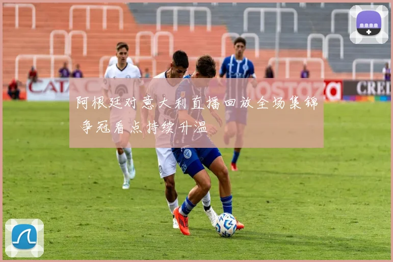 阿根廷对意大利直播回放全场集锦 争冠看点持续升温