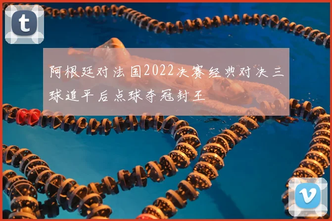 阿根廷对法国2022决赛经典对决三球追平后点球夺冠封王