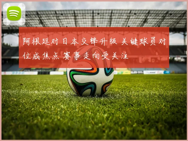 阿根廷对日本交锋升级 关键球员对位成焦点 赛事走向受关注