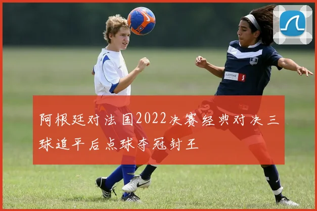 阿根廷对法国2022决赛经典对决三球追平后点球夺冠封王