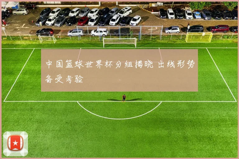 中国篮球世界杯分组揭晓 出线形势备受考验