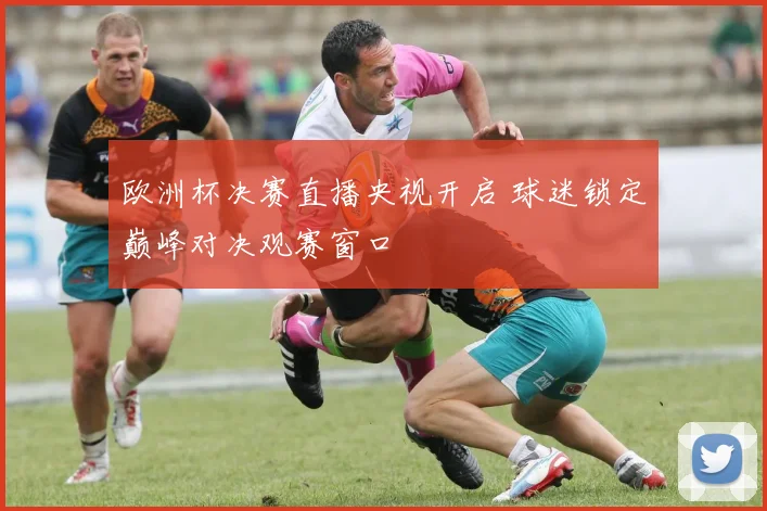 欧洲杯决赛直播央视开启 球迷锁定巅峰对决观赛窗口