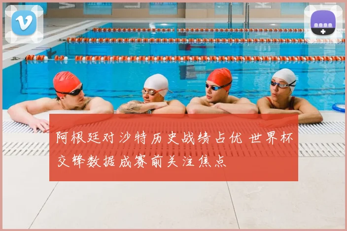阿根廷对沙特历史战绩占优 世界杯交锋数据成赛前关注焦点