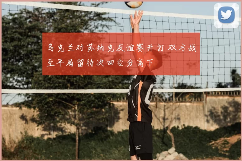 乌克兰对苏纳克友谊赛开打 双方战至平局留待次回合分高下
