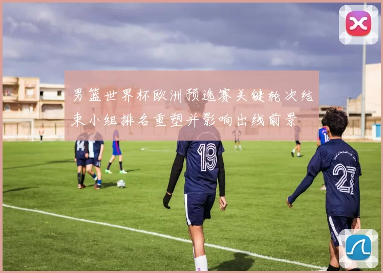 男篮世界杯欧洲预选赛关键轮次结束小组排名重塑并影响出线前景