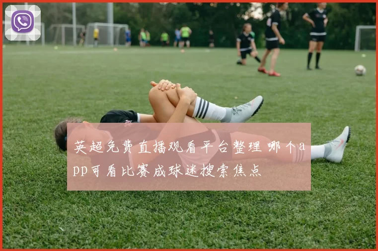 英超免费直播观看平台整理 哪个app可看比赛成球迷搜索焦点
