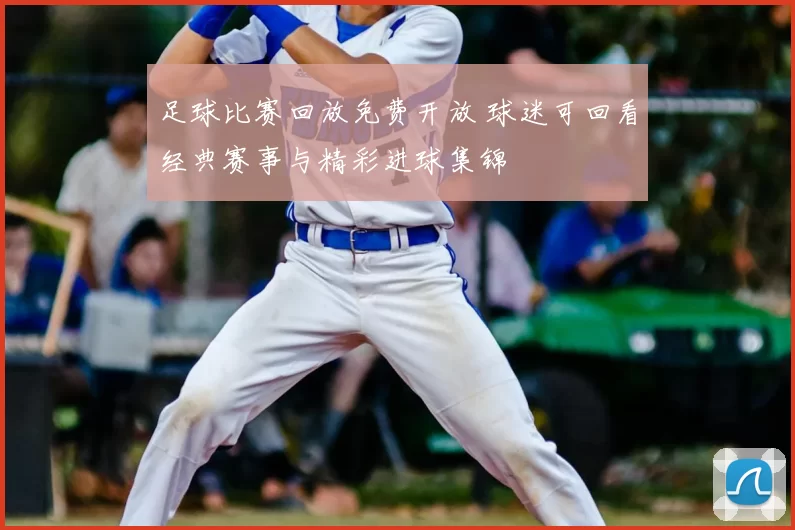 足球比赛回放免费开放 球迷可回看经典赛事与精彩进球集锦