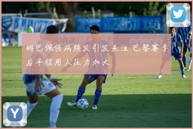 姆巴佩伤病频发引发关注 巴黎赛季后半程用人压力加大