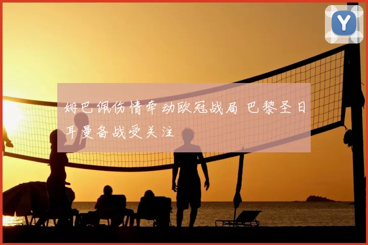 姆巴佩伤情牵动欧冠战局 巴黎圣日耳曼备战受关注