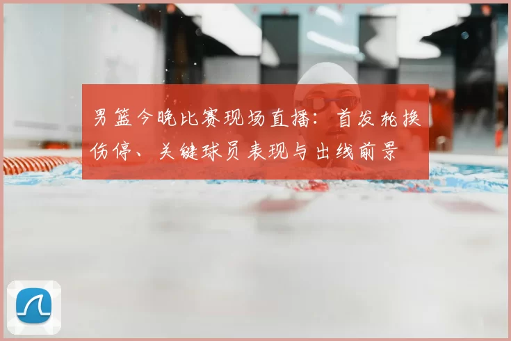 男篮今晚比赛现场直播:首发轮换伤停、关键球员表现与出线前景