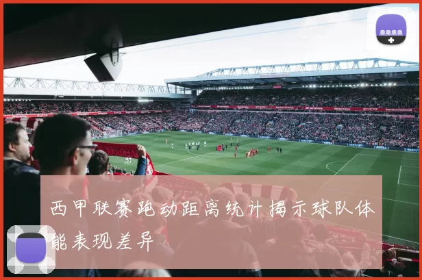 西甲联赛跑动距离统计揭示球队体能表现差异