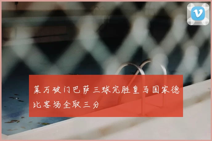 莱万破门巴萨三球完胜皇马国家德比客场全取三分