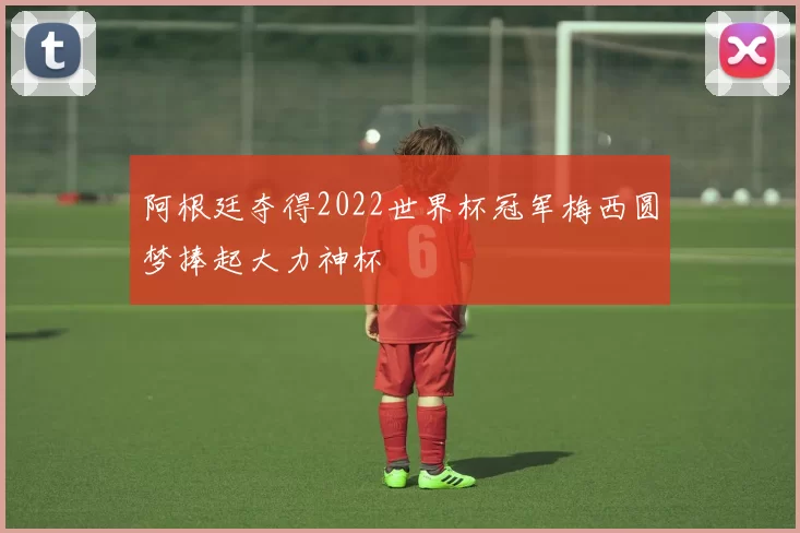 阿根廷夺得2022世界杯冠军梅西圆梦捧起大力神杯