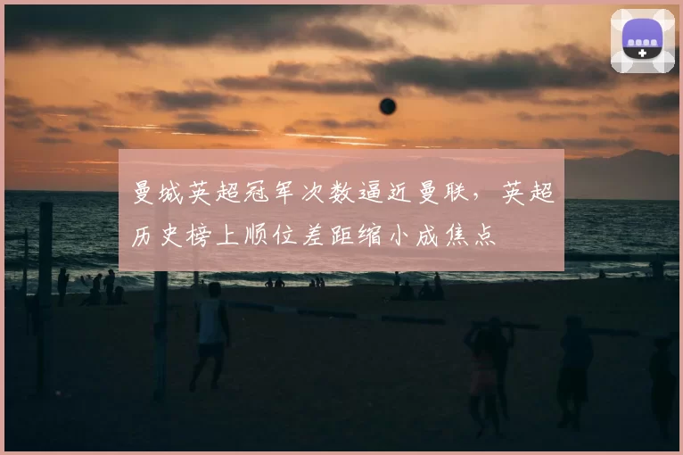 曼城英超冠军次数逼近曼联,英超历史榜上顺位差距缩小成焦点