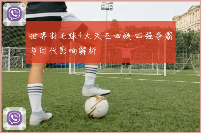 世界羽毛球4大天王回顾 四强争霸与时代影响解析