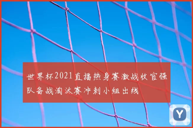 世界杯2021直播热身赛激战收官强队备战淘汰赛冲刺小组出线