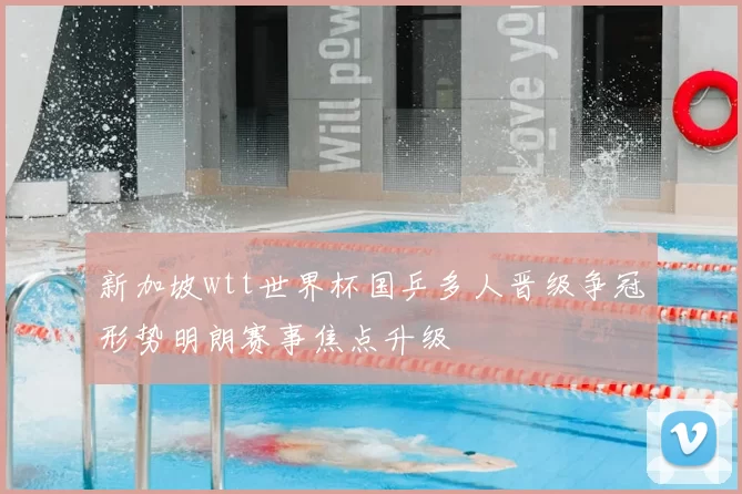 新加坡wtt世界杯国乒多人晋级争冠形势明朗赛事焦点升级