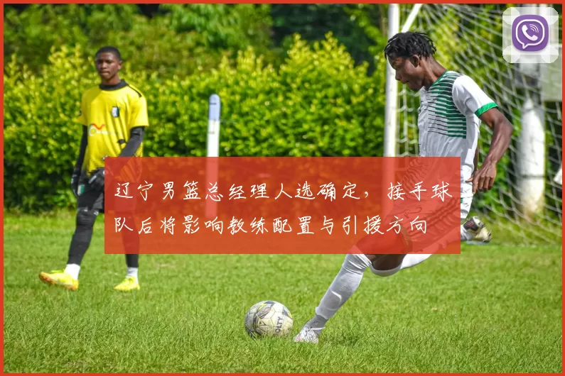 辽宁男篮总经理人选确定，接手球队后将影响教练配置与引援方向