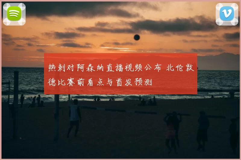 热刺对阿森纳直播视频公布 北伦敦德比赛前看点与首发预测