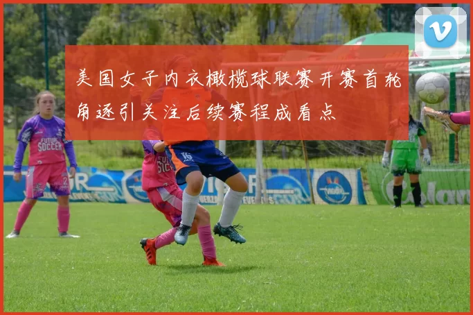 美国女子内衣橄榄球联赛开赛首轮角逐引关注后续赛程成看点