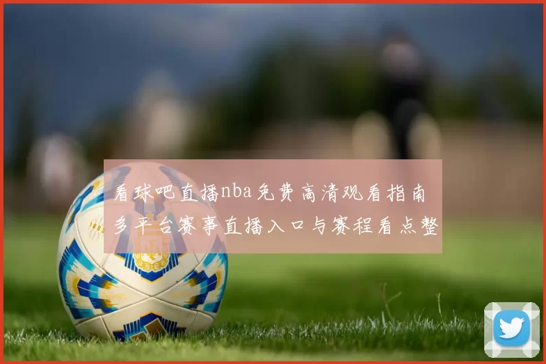 看球吧直播nba免费高清观看指南 多平台赛事直播入口与赛程看点整理