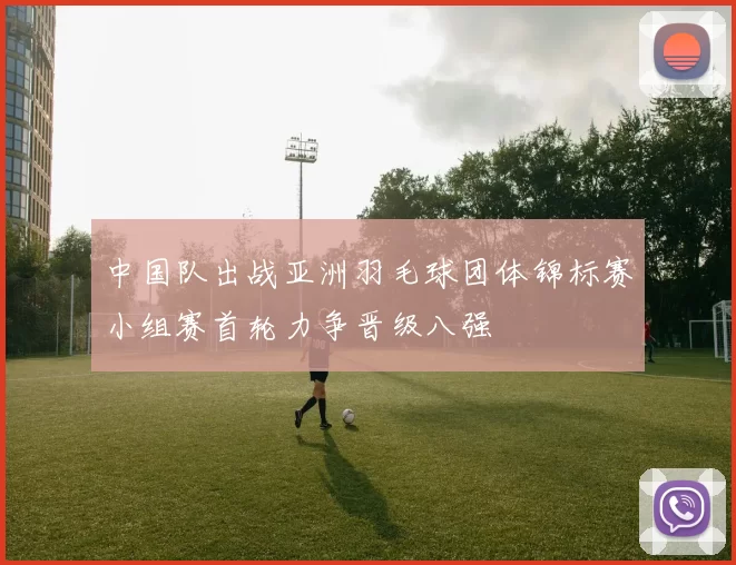 中国队出战亚洲羽毛球团体锦标赛小组赛首轮力争晋级八强