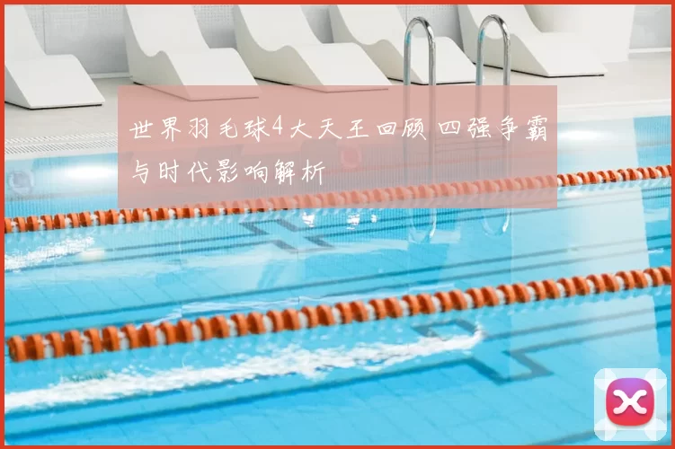 世界羽毛球4大天王回顾 四强争霸与时代影响解析