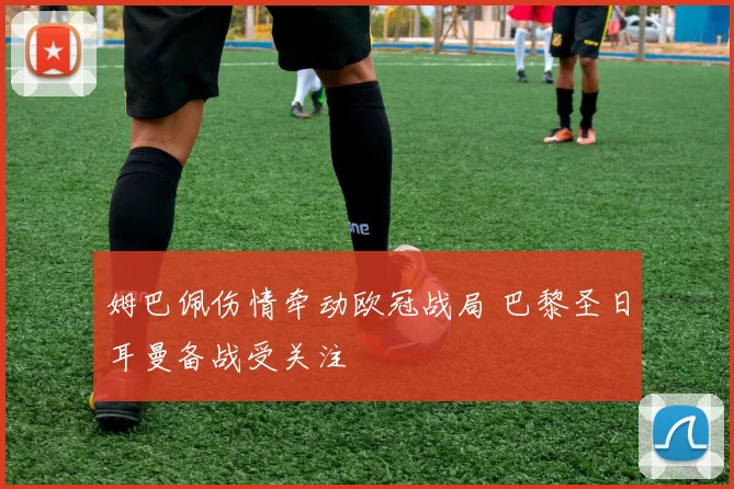 姆巴佩伤情牵动欧冠战局 巴黎圣日耳曼备战受关注