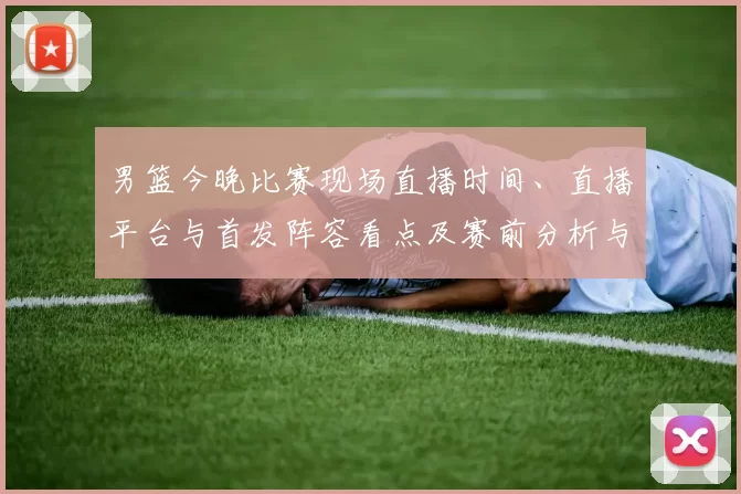 男篮今晚比赛现场直播时间、直播平台与首发阵容看点及赛前分析与观看须知