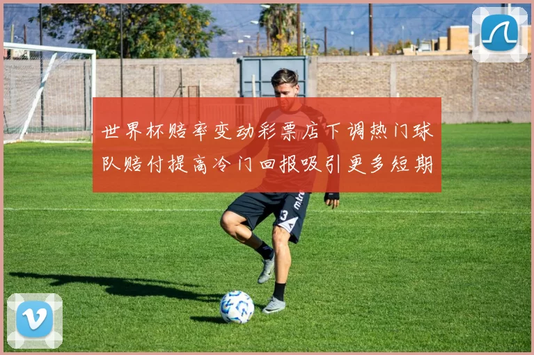 世界杯赔率变动彩票店下调热门球队赔付提高冷门回报吸引更多短期投注