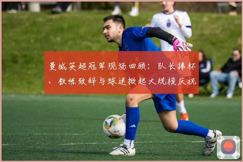 曼城英超冠军现场回顾：队长捧杯、教练致辞与球迷掀起大规模庆祝