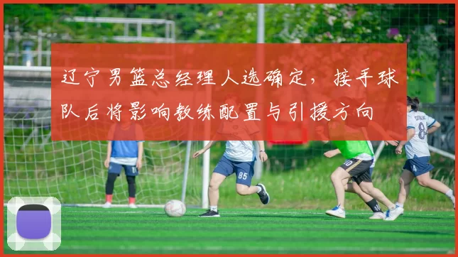 辽宁男篮总经理人选确定，接手球队后将影响教练配置与引援方向