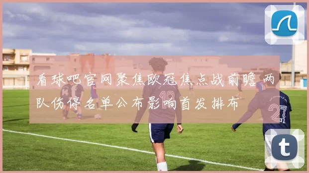 看球吧官网聚焦欧冠焦点战前瞻 两队伤停名单公布影响首发排布