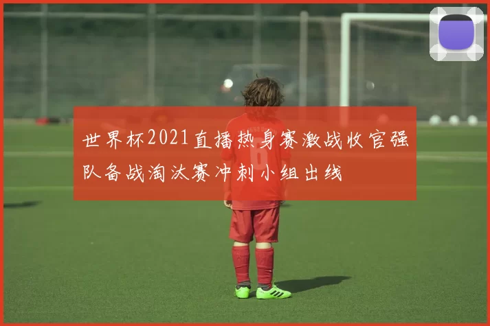 世界杯2021直播热身赛激战收官强队备战淘汰赛冲刺小组出线