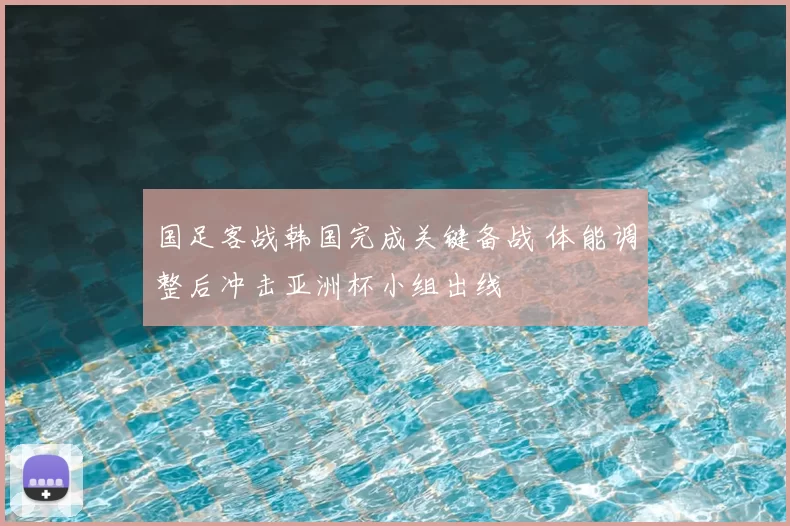 国足客战韩国完成关键备战 体能调整后冲击亚洲杯小组出线