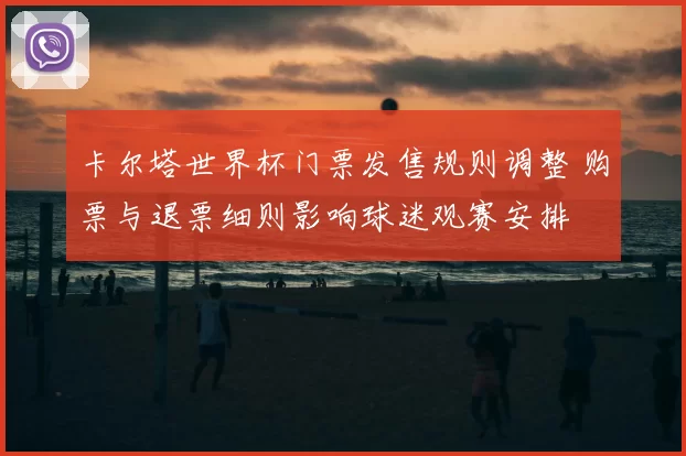 卡尔塔世界杯门票发售规则调整 购票与退票细则影响球迷观赛安排