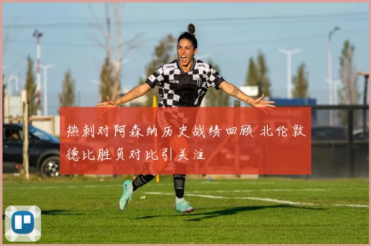 热刺对阿森纳历史战绩回顾 北伦敦德比胜负对比引关注