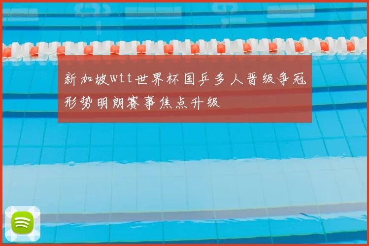 新加坡wtt世界杯国乒多人晋级争冠形势明朗赛事焦点升级