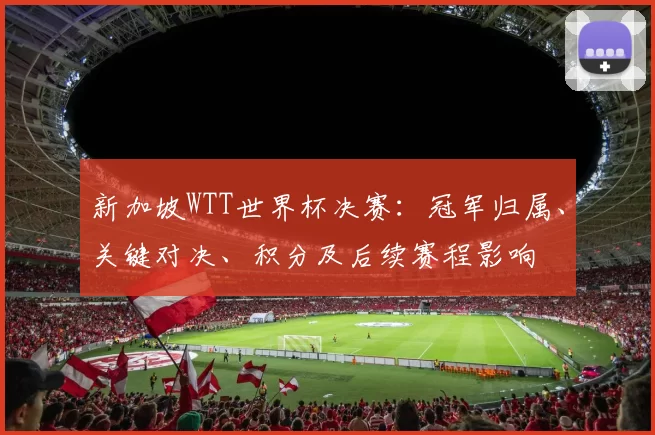 新加坡WTT世界杯决赛:冠军归属、关键对决、积分及后续赛程影响