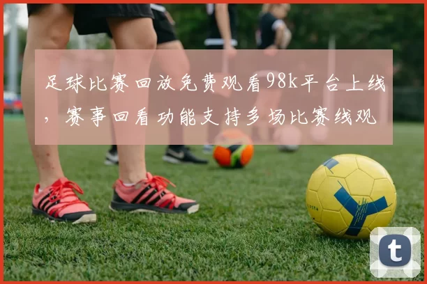 足球比赛回放免费观看98k平台上线，赛事回看功能支持多场比赛线观看