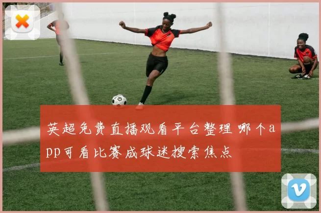 英超免费直播观看平台整理 哪个app可看比赛成球迷搜索焦点
