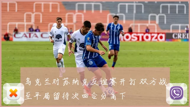 乌克兰对苏纳克友谊赛开打 双方战至平局留待次回合分高下