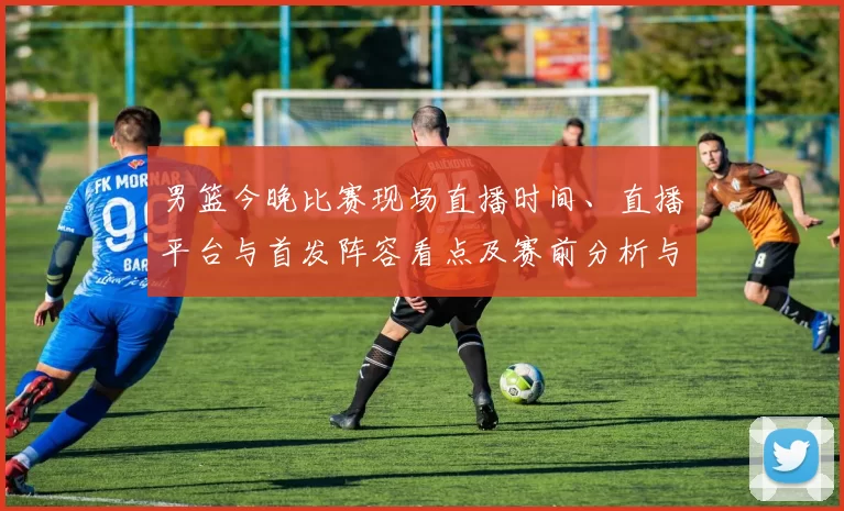 男篮今晚比赛现场直播时间、直播平台与首发阵容看点及赛前分析与观看须知