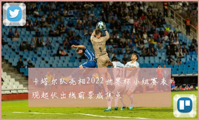 卡塔尔队亮相2022世界杯小组赛表现起伏出线前景成焦点